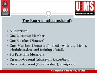 The Board shall consist of:
 A Chairman
 One Executive Member
 One Member (Finance)
 One Member (Personnel); deals with the hiring,
administration, and training of staff.
 Six Part-time Members
 Director-General (Akashvani), ex-officio;
 Director-General (Doordarshan), ex-officio;
Campus: Gharuan, Mohali
 