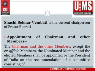 Shashi Sekhar Vembati is the current chairperson
of Prasar Bharati
 Appointment of Chairman and other
Members—
The Chairman and the other Members, except the
ex-officio Members, the Nominated Member and the
elected Members shall be appointed by the President
of India on the recommendation of a committee
consisting of
Campus: Gharuan, Mohali
 