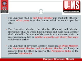  The Chairman shall be part-time Member and shall hold office for
a term of six years from the date on which he enters upon his
office.
 The Executive Member, the Member (Finance) and Member
(Personnel) shall be whole-time members and every such Member
shall hold office for a term of six years from the date on which he
enters upon his office or until he attains the age of sixty-two years
whichever is earlier.
 The Chairman or any other Member, except an ex-officio Member,
the Nominated Member and an elected Member shall only be
removed from his office by order of the President of India on the
ground of misbehavior
Campus: Gharuan, Mohali
 