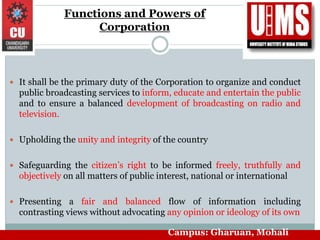 Functions and Powers of
Corporation
 It shall be the primary duty of the Corporation to organize and conduct
public broadcasting services to inform, educate and entertain the public
and to ensure a balanced development of broadcasting on radio and
television.
 Upholding the unity and integrity of the country
 Safeguarding the citizen’s right to be informed freely, truthfully and
objectively on all matters of public interest, national or international
 Presenting a fair and balanced flow of information including
contrasting views without advocating any opinion or ideology of its own
Campus: Gharuan, Mohali
 