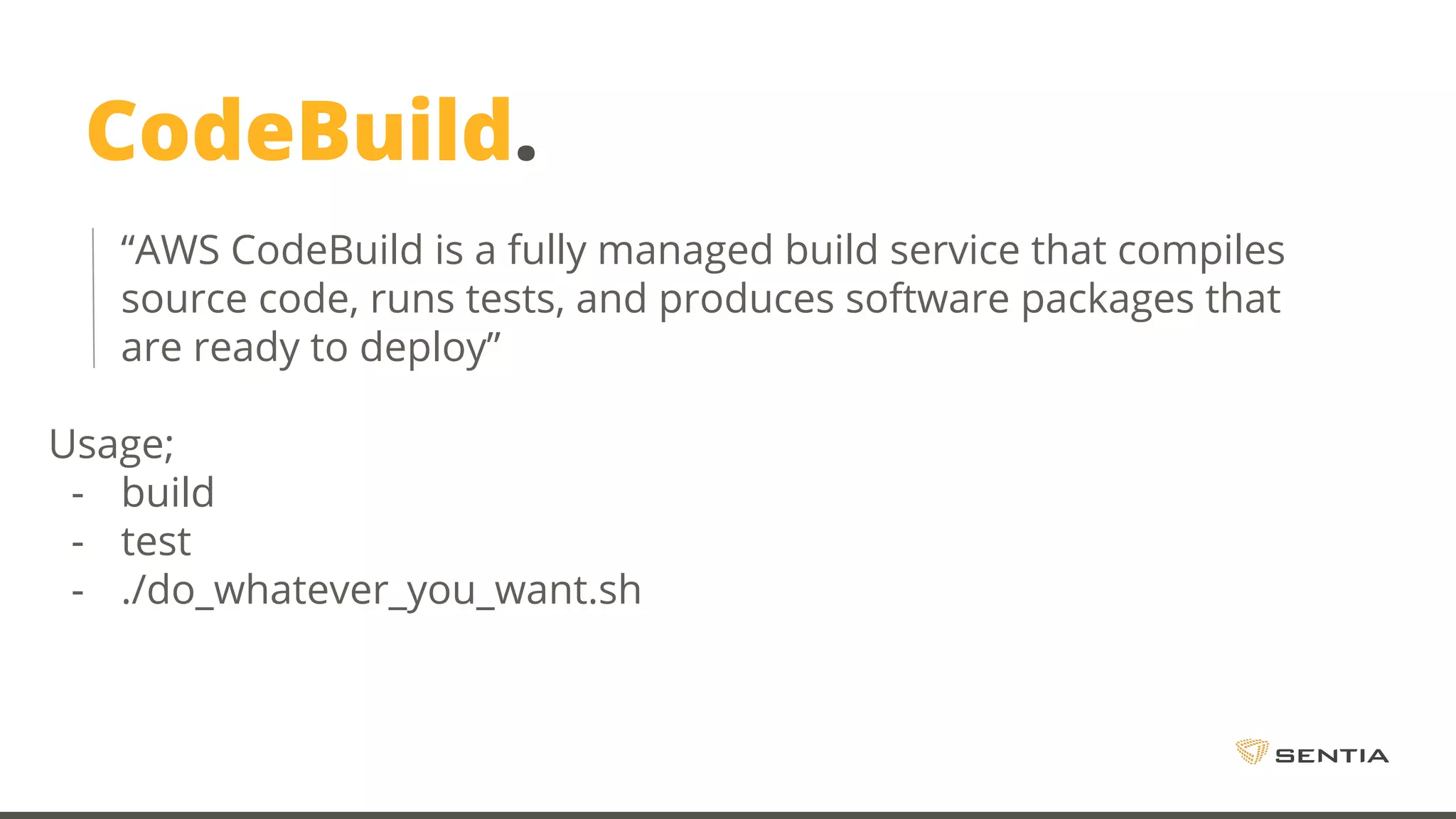 CodeBuild. “AWS CodeBuild is a fully managed build service that compiles source code, runs tests, and produces software packages that are ready to deploy” Usage; - build - test - ./do_whatever_you_want.sh 