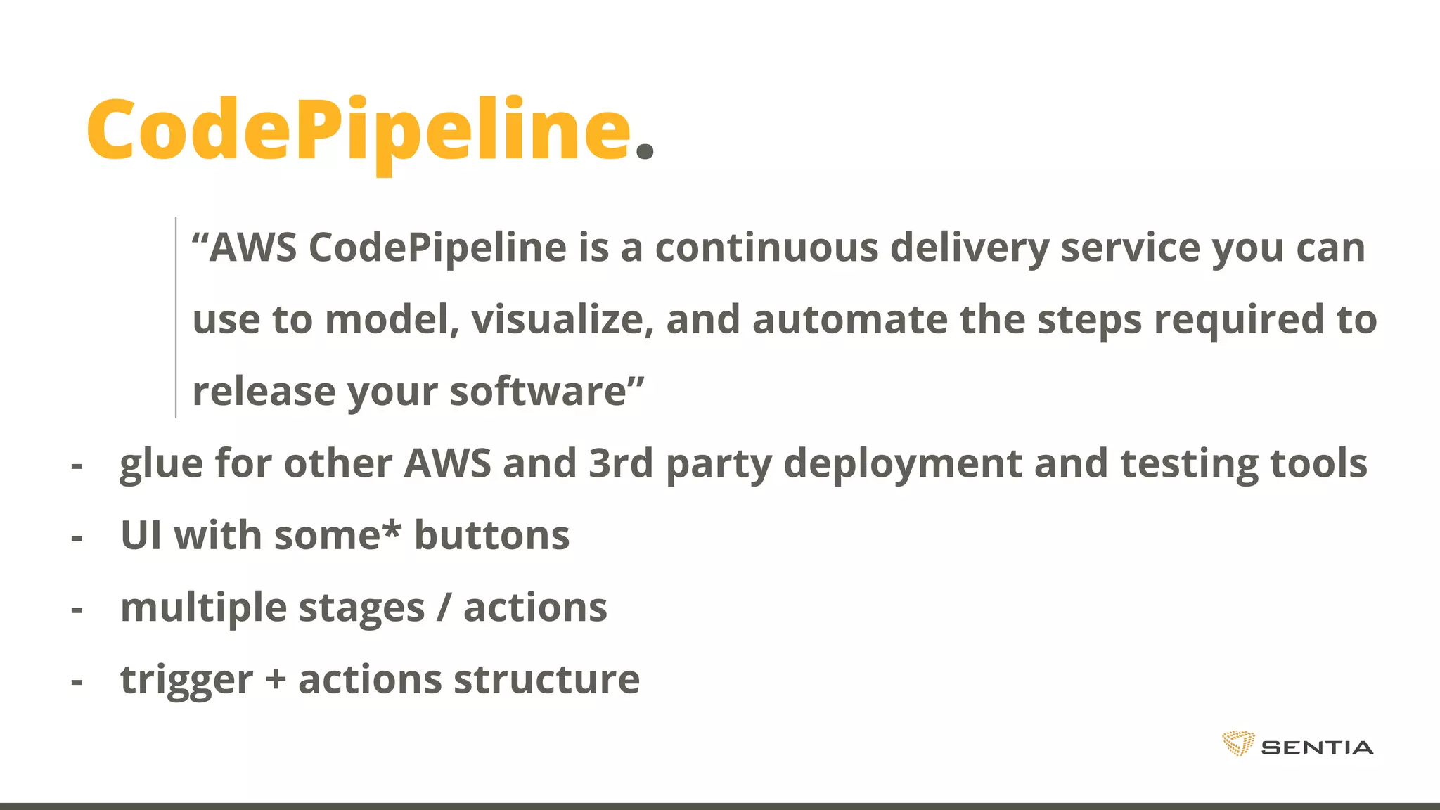 CodePipeline. “AWS CodePipeline is a continuous delivery service you can use to model, visualize, and automate the steps required to release your software” - glue for other AWS and 3rd party deployment and testing tools - UI with some* buttons - multiple stages / actions - trigger + actions structure 