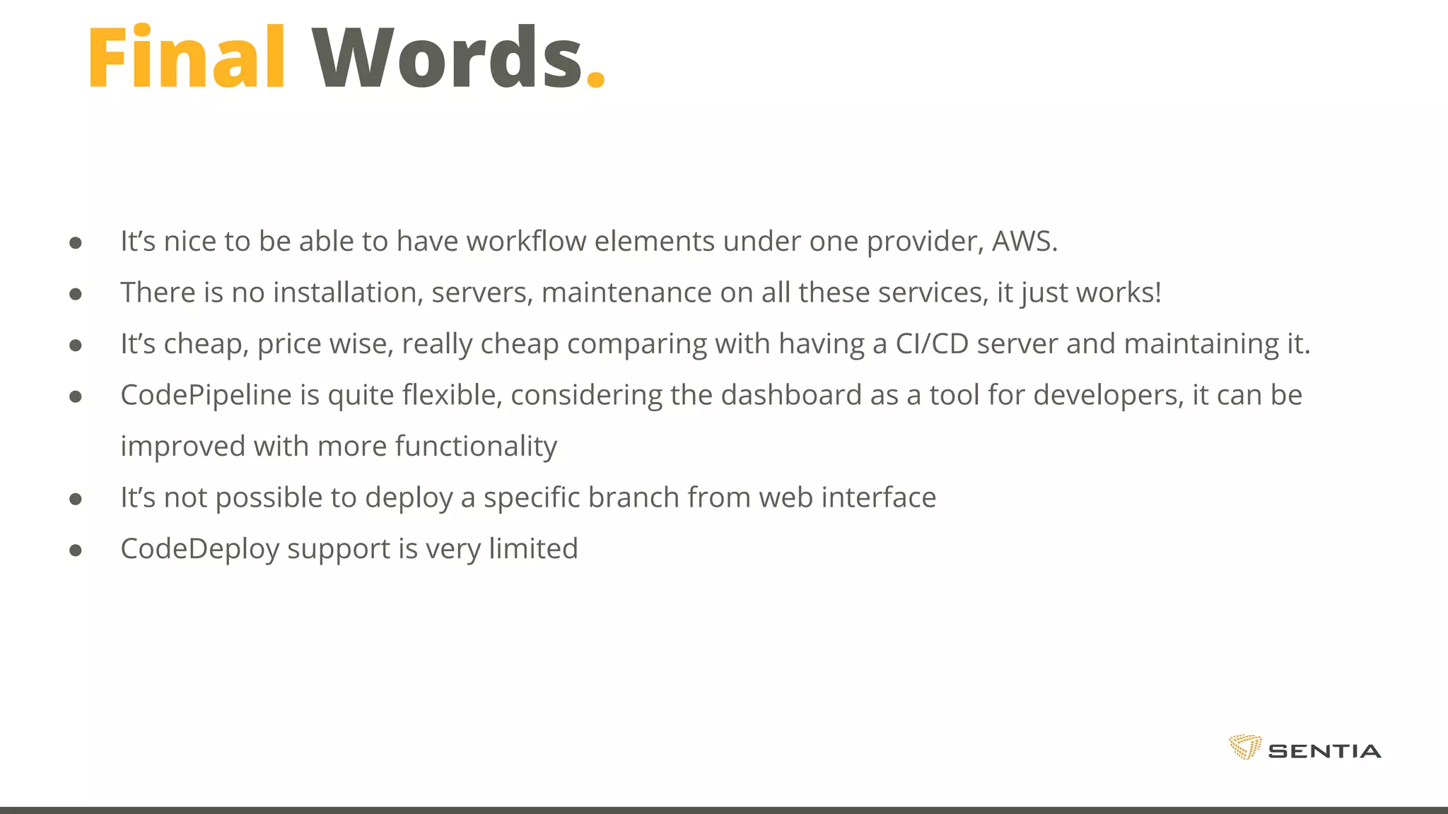 Final Words. ● It’s nice to be able to have workflow elements under one provider, AWS. ● There is no installation, servers, maintenance on all these services, it just works! ● It’s cheap, price wise, really cheap comparing with having a CI/CD server and maintaining it. ● CodePipeline is quite flexible, considering the dashboard as a tool for developers, it can be improved with more functionality ● It’s not possible to deploy a specific branch from web interface ● CodeDeploy support is very limited 