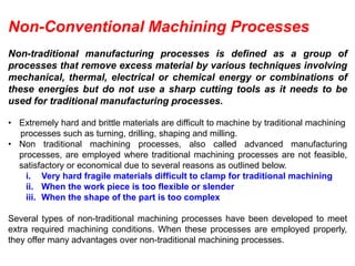 Non-Conventional Machining Processes
Non-traditional manufacturing processes is defined as a group of
processes that remove excess material by various techniques involving
mechanical, thermal, electrical or chemical energy or combinations of
these energies but do not use a sharp cutting tools as it needs to be
used for traditional manufacturing processes.
• Extremely hard and brittle materials are difficult to machine by traditional machining
processes such as turning, drilling, shaping and milling.
• Non traditional machining processes, also called advanced manufacturing
processes, are employed where traditional machining processes are not feasible,
satisfactory or economical due to several reasons as outlined below.
i. Very hard fragile materials difficult to clamp for traditional machining
ii. When the work piece is too flexible or slender
iii. When the shape of the part is too complex
Several types of non-traditional machining processes have been developed to meet
extra required machining conditions. When these processes are employed properly,
they offer many advantages over non-traditional machining processes.
 