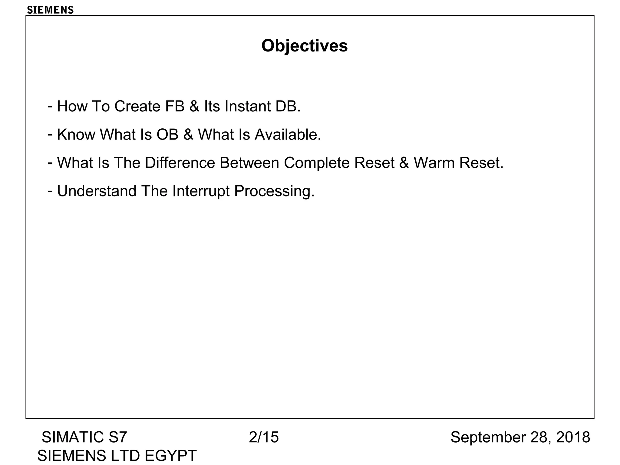 September 28, 2018SIMATIC S7
SIEMENS LTD EGYPT
2/15
SIEMENS
Objectives
- How To Create FB & Its Instant DB.
- Know What Is OB & What Is Available.
- What Is The Difference Between Complete Reset & Warm Reset.
- Understand The Interrupt Processing.
 