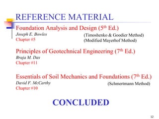 12
CONCLUDED
REFERENCE MATERIAL
Foundation Analysis and Design (5th Ed.)
Joseph E. Bowles
Chapter #5
Principles of Geotechnical Engineering (7th Ed.)
Braja M. Das
Chapter #11
Essentials of Soil Mechanics and Foundations (7th Ed.)
David F. McCarthy
Chapter #10
(Schmertmann Method)
(Timoshenko & Goodier Method)
(Modified Mayerhof Method)
 