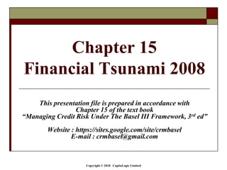 Copyright © 2018 CapitaLogic Limited
Chapter 15
Financial Tsunami 2008
This presentation file is prepared in accordance with
Chapter 15 of the text book
“Managing Credit Risk Under The Basel III Framework, 3rd ed”
Website : https://sites.google.com/site/crmbasel
E-mail : crmbasel@gmail.com
 