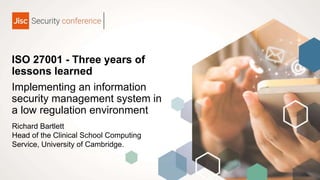 ISO 27001 - Three years of
lessons learned
Implementing an information
security management system in
a low regulation environment
Richard Bartlett
Head of the Clinical School Computing
Service, University of Cambridge.
 