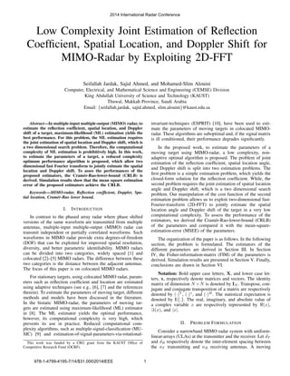 Low Complexity Joint Estimation of Reﬂection
Coefﬁcient, Spatial Location, and Doppler Shift for
MIMO-Radar by Exploiting 2D-FFT
Seifallah Jardak, Sajid Ahmed, and Mohamed-Slim Alouini
Computer, Electrical, and Mathematical Science and Engineering (CEMSE) Division
King Abdullah University of Science and Technology (KAUST)
Thuwal, Makkah Province, Saudi Arabia
Email: {seifallah.jardak, sajid.ahmed, slim.alouini}@kaust.edu.sa
Abstract—In multiple-input multiple-output (MIMO) radar, to
estimate the reﬂection coefﬁcient, spatial location, and Doppler
shift of a target, maximum-likelihood (ML) estimation yields the
best performance. For this problem, the ML estimation requires
the joint estimation of spatial location and Doppler shift, which is
a two dimensional search problem. Therefore, the computational
complexity of ML estimation is prohibitively high. In this work,
to estimate the parameters of a target, a reduced complexity
optimum performance algorithm is proposed, which allow two
dimensional fast Fourier transform to jointly estimate the spatial
location and Doppler shift. To asses the performances of the
proposed estimators, the Cram´er-Rao-lower-bound (CRLB) is
derived. Simulation results show that the mean square estimation
error of the proposed estimators achieve the CRLB.
Keywords—MIMO-radar, Reﬂection coefﬁcient, Doppler, Spa-
tial location, Cram´er-Rao lower bound.
I. INTRODUCTION
In contrast to the phased array radar where phase shifted
versions of the same waveform are transmitted from multiple
antennas, multiple-input multiple-output (MIMO) radar can
transmit independent or partially correlated waveforms. Such
waveforms in MIMO radar provide extra degrees-of-freedom
(DOF) that can be exploited for improved spatial resolution,
diversity, and better parametric identiﬁability. MIMO radars
can be divided into two categories, widely spaced [1] and
colocated [2]–[5] MIMO radars. The difference between these
two categories is the distance between the adjacent antennas.
The focus of this paper is on colocated MIMO radars.
For stationary targets, using colocated MIMO radar, param-
eters such as reﬂection coefﬁcient and location are estimated
using adaptive techniques (see e.g., [6], [7] and the references
therein). To estimate the parameters of moving target, different
methods and models have been discussed in the literature.
In the bistatic MIMO-radar, the parameters of moving tar-
gets are estimated using maximum-likelihood (ML) estimator
in [8]. The ML estimator yields the optimal performance,
however, its computational complexity is very high, which
prevents its use in practice. Reduced computational com-
plexity algorithms, such as multiple-signal-classiﬁcation (MU-
SIC) [9] and estimation-of-signal-parameters-via-rotational-
This work was funded by a CRG grant from the KAUST Ofﬁce of
Competitive Research Fund (OCRF).
invariant-techniques (ESPRIT) [10], have been used to esti-
mate the parameters of moving targets in colocated MIMO-
radar. These algorithms are suboptimal and, if the signal matrix
is ill conditioned, their performance degrades signiﬁcantly.
In the proposed work, to estimate the parameters of a
moving target using MIMO-radar, a low complexity, non-
adaptive optimal algorithm is proposed. The problem of joint
estimation of the reﬂection coefﬁcient, spatial location angle,
and Doppler shift is split into two estimation problems. The
ﬁrst problem is a simple estimation problem, which yields the
closed-form solution for the reﬂection coefﬁcient. While, the
second problem requires the joint estimation of spatial location
angle and Doppler shift, which is a two dimensional search
problem. Our manipulation of the cost function of the second
estimation problem allows us to exploit two-dimensional fast-
Fourier-transform (2D-FFT) to jointly estimate the spatial
location angle and Doppler shift of the target in a very low
computational complexity. To assess the performance of the
estimators, we derived the Cram´er-Rao-lower-bound (CRLB)
of the parameters and compared it with the mean-square-
estimation-error (MSEE) of the parameters.
The organization of the paper is as follows. In the following
section, the problem is formulated. The estimators of the
different parameters are derived in Section III. In Section
IV, the Fisher-information-matrix (FIM) of the parameters is
derived. Simulation results are presented in Section V. Finally,
conclusions are drawn in Section VI.
Notation: Bold upper case letters, X, and lower case let-
ters, x, respectively denote matrices and vectors. The identity
matrix of dimension N ×N is denoted by IN . Transpose, con-
jugate and conjugate transposition of a matrix are respectively
denoted by (·)T
, (·)∗
, and (·)H
. The statistical expectation is
denoted by E{.}. The real, imaginary, and absolute value of
a complex variable x are respectively represented by ℜ(x),
ℑ(x), and |x|.
II. PROBLEM FORMULATION
Consider a narrowband MIMO radar system with uniform-
linear-arrays (ULAs) at the transmitter and the receiver. Let dT
and dR respectively denote the inter-element spacing between
the nT transmitting and nR receiving antennas. A moving
2014 International Radar Conference
978-1-4799-4195-7/14/$31.00©2014IEEE 1
 