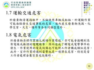 10
1.7 運輸交通危害
於廢棄物清運過程中，不論使用車輛或船舶，於運輸作業
可能面臨發生交通事故的危害，進而產生廢棄物洩漏、化
學災害、火災、爆炸等各不同類型意外。
1.8 電氣危害
於廢棄物清理作業面之現場作業環境，亦可能會接觸到高
架電線或掩埋的電纜線等，因而造成了觸電或電擊事件的
發生。作業使用的電氣設備也可能對工作者構成類似危害。
此外，室外作業時遇到雷擊也是一項潛在危害，特別是當
工作者處理金屬容器或設備時。
 