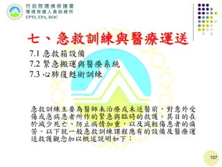 107
七、急救訓練與醫療運送
7.1 急救箱設備
7.2 緊急搬運與醫療系統
7.3 心肺復甦術訓練
急救訓練主要為醫師未治療或未送醫前，對意外受
傷或急病患者所作的緊急與臨時的救護。其目的在
於減少死亡、防止病情加重，以及減輕傷患者的痛
苦。以下就一般急救訓練課程應有的設備及醫療運
送救護觀念加以概述說明如下：
 