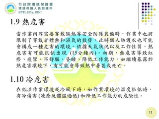 11
1.9 熱危害
當作業內容需要穿戴隔熱等安全防護裝備時，作業中也將
限制了穿戴者體熱和濕氣的散發，此時個人防護衣也可能
會構成一種危害的環境。依據天氣狀況以及工作性質，熱
危害有可能很快出現 (15分鐘內)。初期，熱危害導致紅
疹、痙攣、不舒服、昏睡、降低工作能力。如繼續暴露於
熱危害環境下，有可能會導致熱中暑甚或死亡。
1.10 冷危害
在低溫作業環境或冷風下時，如作業環境的溫度很低時，
有冷傷害 (凍瘡及體溫過低) 和降低工作能力的危險性。
 