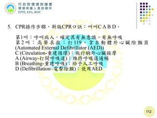 112
5. CPR操作步驟，新版CPR口訣：叫叫C A B D。
第1叫：呼叫病人，確定其有無意識、有無呼吸
第 2 叫 ： 高 聲 求 救 ； 打 119 、 拿 自 動 體 外 心 臟 除 顫 器
(Automated External Defibrillator (AED))
C (Circulation-重建循環)：施行胸外心臟按摩
A (Airway-打開呼吸道)：維持呼吸道通暢
B (Breathing-重建呼吸)：給予人工呼吸
D (Defibrillation–電擊除顫)：使用AED
 