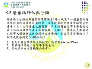 115
8.2 廢棄物評估與分類
廢棄物之分類依照廢棄物清理法第2條之規定：一般廢棄物為
事業廢棄物以外之廢棄物等；事業廢棄物則為事業活動產生
非屬其員工生活產生之廢棄物。其中針對有害事業廢棄物定
義：係指由事業所產生具有毒性、危險性，其濃度或數量足
以影響人體健康或污染環境之廢棄物。有害事業廢棄物以下
列方式依序判定 (如圖所示)：
1. 表列之有害事業廢棄物擬定行動方案 (Action Plan)
2. 有害特性認定之有害事業廢棄物
3. 其他經中央主管機關公告者。
 