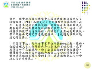 134
當然，確實要求勞工作業中正確穿戴使用適當的安全
防護設備 (PPE)，為避免發生意外事故的重要工作。此
外，對勞工健康管理與追蹤，為確保勞工因短期或長
期暴露所在的身體病變所採取的預防工作。再者，依
據廢棄物處理或清除過程，所可能衍生出的意外狀況，
都必須藉由定期的緊急應變演練，才能避免事故所造
成的傷害擴大。
「零災害事故」是所有事業單位所推動的活動。然而，
由於處理人員工作條件與身心狀況的不確定性，危害
或傷害所存在的風險，除了加強設備的安全防護外，
對落實勞工的危害辨識能力及個人安全防護行為外，
對事業單位的高層主管的支持，才是推動勞工安全管
理工作的重要基石。
 