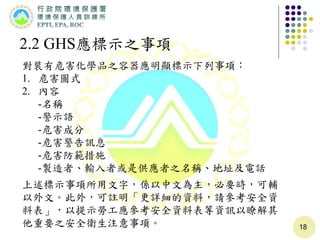 18
2.2 GHS應標示之事項
對裝有危害化學品之容器應明顯標示下列事項：
1. 危害圖式
2. 內容
-名稱
-警示語
-危害成分
-危害警告訊息
-危害防範措施
-製造者、輸入者或是供應者之名稱、地址及電話
上述標示事項所用文字，係以中文為主，必要時，可輔
以外文。此外，可註明「更詳細的資料，請參考安全資
料表」，以提示勞工應參考安全資料表等資訊以瞭解其
他重要之安全衛生注意事項。
 