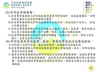 40
(6) 貯存區應有其他監測、監控、警報及緊急救治設備或措施：
A.設於地下之貯存容器，應有液位檢查、防漏措施及偵漏系統。
B.有害事業廢棄物之貯存設施應配置所須之警報設備、滅火、照明設備或
緊急沖淋安全設備。
C.屬有害事業廢棄物認定標準所認定之易燃性事業廢棄物、反應性事業廢
棄物及毒性化學物質廢棄物，應依其危害特性種類配置所須之監測設
備。其監測設備得準用毒性化學物質管理法、職業安全衛生法之監測設
備規範。
(5) 貯存區管理維護：
A.有害事業廢棄物之貯存設施應設置專門貯存場所，其地面應堅固，四周
採用抗蝕及不透水材料襯墊或構築。
B.有害事業廢棄物之貯存設施應有防止地面水、雨水及地下水流入、滲透
之設備或措施。
C.由有害事業廢棄物之貯存設施產生之廢液、廢氣、惡臭等，應有收集或
防止其污染地面水體、地下水體、空氣、土壤之設備或措施。
D.有害事業廢棄物之貯存設施應於明顯處，設置白底、紅字、黑框之警告
標示，並有災害防止設備。
 