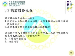 44
3.2 職前體格檢查
職前體格檢查有兩大功能：
1.決定個人工作的體能合適性，包括穿戴個人防護設備時
的工作能力。
2. 提供未來醫學資料進行比較的基礎數據。
為確保作業人員體格是否合乎工作要求，在進行職前體格
檢查時也應紀錄以下資料供參考：
1. 工作史和醫療史
2. 檢查內容
 