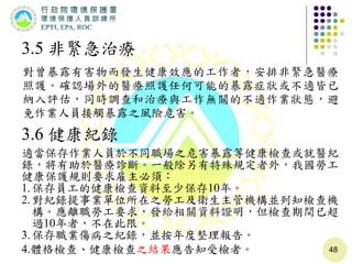 48
3.5 非緊急治療
對曾暴露有害物而發生健康效應的工作者，安排非緊急醫療
照護。確認場外的醫療照護任何可能的暴露症狀或不適皆已
納入評估，同時調查和治療與工作無關的不適作業狀態，避
免作業人員接觸暴露之風險危害。
3.6 健康紀錄
適當保存作業人員於不同職場之危害暴露等健康檢查或就醫紀
錄，將有助於醫療診斷。一般除另有特殊規定者外，我國勞工
健康保護規則要求雇主必須：
1.保存員工的健康檢查資料至少保存10年。
2.對紀錄提事業單位所在之勞工及衛生主管機構並列知檢查機
構。應離職勞工要求，發給相關資料證明，但檢查期間已超
過10年者，不在此限。
3.保存職業傷病之紀錄，並按年度整理報告。
4.體格檢查、健康檢查之結果應告知受檢者。
 