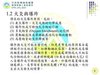 5
1.2 火災與爆炸
潛在的火災爆炸原因，包括：
(1) 產生爆炸、火災或熱的化學反應
(2) 爆炸性或可燃性化合物的引燃
(3) 多氧物質 (Oxygen Enrichment) 的引燃
(4) 震動敏感性或摩擦敏感性化合物的擾動
(5) 高壓物質的突然釋放等
爆炸與火災可能自發引起，但是更常見的原因來自處
理程序衍生的危害，如移動桶狀容器、易燃性或易爆
性桶裝廢棄物之開桶作業、貯存或處理階段之不相容
化合物的混合、或者將燃燒源 (如來自設備的火花) 引
入易爆炸或可燃的環境等。此外，於最終處置場之掩
埋處理上，易常因有易燃性氣體 (甲烷) 的逸散，而衍
生出火災發生的情事。
 