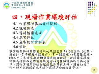 50
四、現場作業環境評估
4.1 作業場所基本資料描述
4.2 現場調查
4.3 資料檔案處理
4.4 危害評估
4.5 危害物質資料表
4.6 偵測
事業廢棄物相關作業場所的類型包括：(1)發生源 (收集、
貯存)，(2)清運及中間貯存，(3)中間處理，(4)最後處理，
(5)不明有害事業廢棄物棄置或掩埋現場。現場作業環境
評估為提供界定作業場所危害和選擇防護具所需要的資
訊。對作業場所特性描述越能清楚與正確，將有助於工
作中對可能遇到的危害提供選擇適合的防護資訊。
 