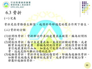 95
6.3 骨折
(一) 定義
骨折是指骨骼發生斷裂，起因於外部過度的壓力作用下發生。
(二) 骨折的分類
(1)封閉性骨折：骨折部分外表的皮膚並未破裂，稱為封閉性
骨折。
(2)開放性骨折：傷口自皮膚表面一直深到折斷的骨骼，或者
斷骨末端刺穿皮膚，都稱為開放性骨折。開放性骨折不僅
會引起嚴重的外血血，細菌也可能因而得以侵入組織及斷
骨，造成危險而難以治癒的感染。
(3)複雜性骨折：骨折伴有相關的傷害時，即稱為複雜性骨折。
如斷骨末端傷及重要神經或器官，或者骨折伴有脫臼等，
都屬於複雜性骨折。
 