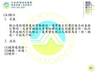 97
(五)脫臼
1. 定義
脫臼係指關節處的骨骼移位，通常發生於遭到強力的直接
打擊時，或者骨骼發生異常扭轉而產生間接壓力時，肌肉
突然收縮而引起脫臼。最常發生脫臼之關節為肩、肘、拇
指、手指及下頷。
2. 症狀
(1)關節處劇痛。
(2)腫脹、瘀傷。
(3)變形。
 