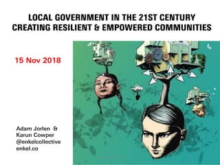 LOCAL GOVERNMENT IN THE 21ST CENTURY
CREATING RESILIENT & EMPOWERED COMMUNITIES
15 Nov 2018
Adam Jorlen &
Karun Cowper
@enkelcollective
enkel.co
enkel collective 2018
 