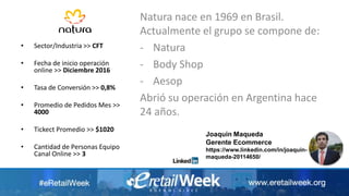 Natura nace en 1969 en Brasil.
Actualmente el grupo se compone de:
- Natura
- Body Shop
- Aesop
Abrió su operación en Argentina hace
24 años.
• Sector/Industria >> CFT
• Fecha de inicio operación
online >> Diciembre 2016
• Tasa de Conversión >> 0,8%
• Promedio de Pedidos Mes >>
4000
• Tickect Promedio >> $1020
• Cantidad de Personas Equipo
Canal Online >> 3
Joaquin Maqueda
Gerente Ecommerce
https://www.linkedin.com/in/joaquin-
maqueda-20114650/
 