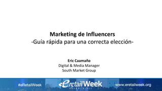 Marketing de Influencers
-Guía rápida para una correcta elección-
Eric Caamaño
Digital & Media Manager
South Market Group
 