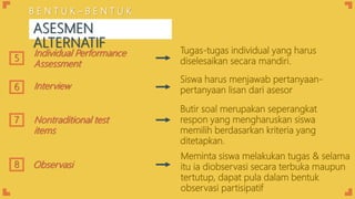 Interview
5
Individual Performance
Assessment
Tugas-tugas individual yang harus
diselesaikan secara mandiri.
Siswa harus menjawab pertanyaan-
pertanyaan lisan dari asesor6
Butir soal merupakan seperangkat
respon yang mengharuskan siswa
memilih berdasarkan kriteria yang
ditetapkan.
Nontraditional test
items
7
Meminta siswa melakukan tugas & selama
itu ia diobservasi secara terbuka maupun
tertutup, dapat pula dalam bentuk
observasi partisipatif
8 Observasi
B E N T U K – B E N T U K
ASESMEN
ALTERNATIF
 
