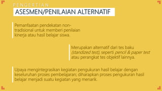 Upaya mengintegrasikan kegiatan pengukuran hasil belajar dengan
keseluruhan proses pembelajaran; diharapkan proses pengukuran hasil
belajar menjadi suatu kegiatan yang menarik.
Pemanfaatan pendekatan non-
tradisional untuk memberi penilaian
kinerja atau hasil belajar siswa.
Merupakan alternatif dari tes baku
(standized test), seperti pencil & paper test
atau perangkat tes objektif lainnya.
ASESMEN/PENILAIAN ALTERNATIF
P E N G E R T I A N
 