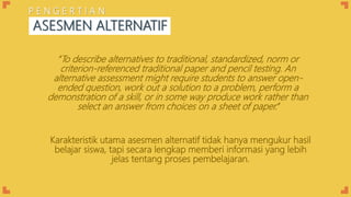 Karakteristik utama asesmen alternatif tidak hanya mengukur hasil
belajar siswa, tapi secara lengkap memberi informasi yang lebih
jelas tentang proses pembelajaran.
ASESMEN ALTERNATIF
P E N G E R T I A N
“To describe alternatives to traditional, standardized, norm or
criterion-referenced traditional paper and pencil testing. An
alternative assessment might require students to answer open-
ended question, work out a solution to a problem, perform a
demonstration of a skill, or in some way produce work rather than
select an answer from choices on a sheet of paper.”
 