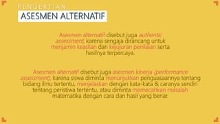 Asesmen alternatif disebut juga asesmen kinerja (performance
assessment), karena siswa diminta menunjukkan penguasaannya tentang
bidang ilmu tertentu, menjelaskan dengan kata-kata & caranya sendiri
tentang peristiwa tertentu, atau diminta memecahkan masalah
matematika dengan cara dan hasil yang benar.
Asesmen alternatif disebut juga authentic
assessment, karena sengaja dirancang untuk
menjamin keaslian dan kejujuran penilaian serta
hasilnya terpercaya.
ASESMEN ALTERNATIF
P E N G E R T I A N
 