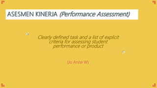 ASESMEN KINERJA (Performance Assessment)
Clearly defined task and a list of explicit
criteria for assessing student
performance or product
“
“
(Jo Anne W)
 
