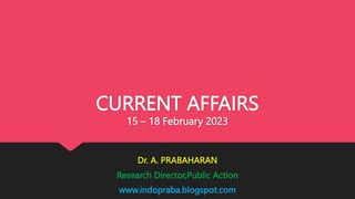 CURRENT AFFAIRS
15 – 18 February 2023
Dr. A. PRABAHARAN
Research Director,Public Action
www.indopraba.blogspot.com
 