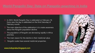  In 2023, World Pangolin Day is celebrated on February 18.
Every year the day is celebrated on the third Saturday of
February month.
 The main objective of the celebration is to create awareness
about the Pangolin population decline.
 The population of Pangolin are decreasing rapidly in Africa
and Asia.
 The main reason for the decline is their medicinal value.
 Pangolin scales have several medicinal properties.
www.indopraba.blogspot.com
World Pangolin Day: Data on Pangolin poaching in India
 