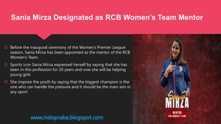  Before the inaugural ceremony of the Women’s Premier League
season, Sania Mirza has been appointed as the mentor of the RCB
Women’s Team.
 Sports icon Sania Mirza expressed herself by saying that she has
been in this profession for 20 years and now she will be helping
young girls
 She inspires the youth by saying that the biggest champion is the
one who can handle the pressure and it should be the main aim in
any sport
www.indopraba.blogspot.com
Sania Mirza Designated as RCB Women’s Team Mentor
 