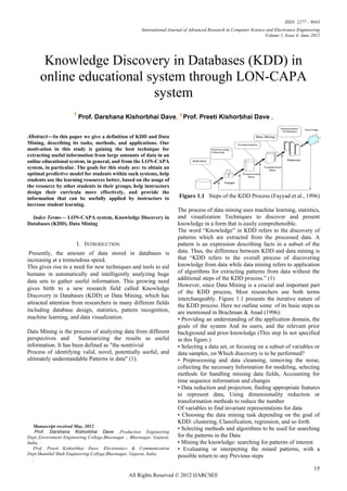 ISSN: 2277 – 9043
                                                       International Journal of Advanced Research in Computer Science and Electronics Engineering
                                                                                                                     Volume 1, Issue 4, June 2012




       Knowledge Discovery in Databases (KDD) in
      online educational system through LON-CAPA
                          system
                      1
                          Prof. Darshana Kishorbhai Dave, 2 Prof. Preeti Kishorbhai Dave ,

Abstract—In this paper we give a definition of KDD and Data
Mining, describing its tasks, methods, and applications. Our
motivation in this study is gaining the best technique for
extracting useful information from large amounts of data in an
online educational system, in general, and from the LON-CAPA
system, in particular. The goals for this study are: to obtain an
optimal predictive model for students within such systems, help
students use the learning resources better, based on the usage of
the resource by other students in their groups, help instructors
design their curricula more effectively, and provide the
information that can be usefully applied by instructors to               Figure 1.1 Steps of the KDD Process (Fayyad et al., 1996)
increase student learning.
                                                                         The process of data mining uses machine learning, statistics,
  Index Terms— LON-CAPA system, Knowledge Discovery in                   and visualization Techniques to discover and present
Databases (KDD), Data Mining                                             knowledge in a form that is easily comprehensible.
                                                                         The word “Knowledge” in KDD refers to the discovery of
                                                                         patterns which are extracted from the processed data. A
                          I. INTRODUCTION                                pattern is an expression describing facts in a subset of the
 Presently, the amount of data stored in databases is                    data. Thus, the difference between KDD and data mining is
increasing at a tremendous speed.                                        that “KDD refers to the overall process of discovering
This gives rise to a need for new techniques and tools to aid            knowledge from data while data mining refers to application
humans in automatically and intelligently analyzing huge                 of algorithms for extracting patterns from data without the
                                                                         additional steps of the KDD process.” (1)
data sets to gather useful information. This growing need
                                                                         However, since Data Mining is a crucial and important part
gives birth to a new research field called Knowledge
                                                                         of the KDD process, Most researchers use both terms
Discovery in Databases (KDD) or Data Mining, which has
                                                                         interchangeably. Figure 1.1 presents the iterative nature of
attracted attention from researchers in many different fields            the KDD process. Here we outline some of its basic steps as
including database design, statistics, pattern recognition,              are mentioned in Brachman & Anad (1996):
machine learning, and data visualization.                                • Providing an understanding of the application domain, the
                                                                         goals of the system And its users, and the relevant prior
Data Mining is the process of analyzing data from different              background and prior knowledge (This step In not specified
perspectives and      Summarizing the results as useful                  in this figure.)
information. It has been defined as "the nontrivial                      • Selecting a data set, or focusing on a subset of variables or
Process of identifying valid, novel, potentially useful, and             data samples, on Which discovery is to be performed?
ultimately understandable Patterns in data" (1).                         • Preprocessing and data cleansing, removing the noise,
                                                                         collecting the necessary Information for modeling, selecting
                                                                         methods for handling missing data fields, Accounting for
                                                                         time sequence information and changes
                                                                         • Data reduction and projection, finding appropriate features
                                                                         to represent data, Using dimensionality reduction or
                                                                         transformation methods to reduce the number
                                                                         Of variables to find invariant representations for data
                                                                         • Choosing the data mining task depending on the goal of
                                                                         KDD: clustering, Classification, regression, and so forth
   Manuscript received May, 2012.
                                                                         • Selecting methods and algorithms to be used for searching
    Prof. Darshana Kishorbhai Dave ,Production Engineering
Dept.,Government Engineering College,Bhavnagar ., Bhavnagar, Gujarat,    for the patterns in the Data
India,                                                                   • Mining the knowledge: searching for patterns of interest
   Prof. Preeti Kishorbhai Dave, Electrnonics & Communication            • Evaluating or interpreting the mined patterns, with a
Dept.Shantilal Shah Engineering College,Bhavnagar, Gujarat, India,
                                                                         possible return to any Previous steps
   .

                                                                                                                                              15
                                                 All Rights Reserved © 2012 IJARCSEE
 
