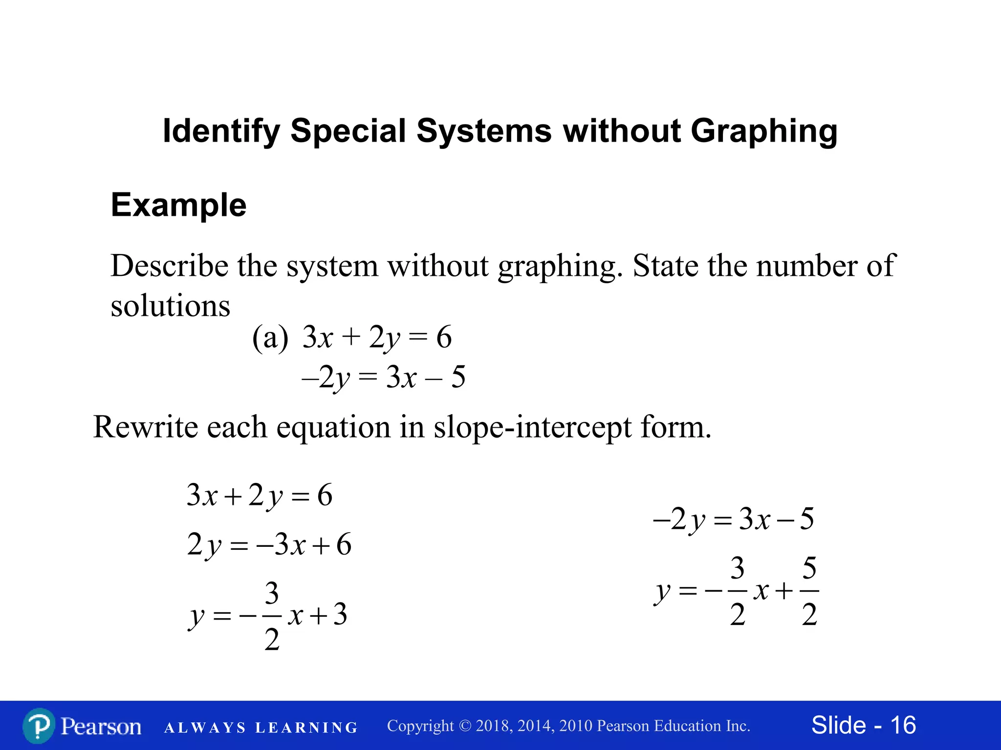 Slide - 16Copyright © 2018, 2014, 2010 Pearson Education Inc.A L W A Y S L E A R N I N G
Example
Describe the system without graphing. State the number of
solutions
(a) 3x + 2y = 6
–2y = 3x – 5
Identify Special Systems without Graphing
Rewrite each equation in slope-intercept form.
3 2 6
2 3 6
3
3
2
 
  
  
x y
y x
y x
2 3 5
3 5
2 2
  
  
y x
y x
 
