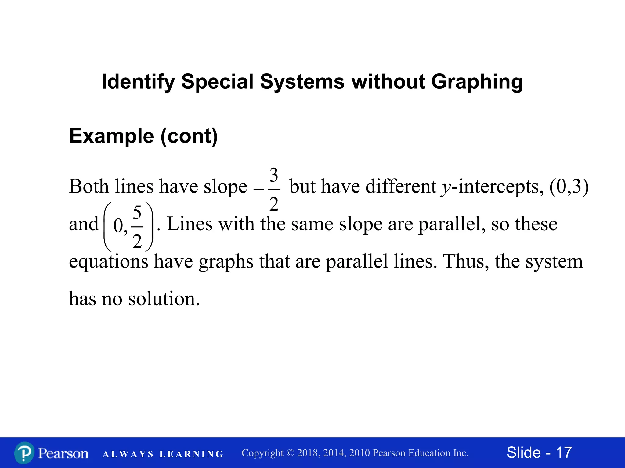 Slide - 17Copyright © 2018, 2014, 2010 Pearson Education Inc.A L W A Y S L E A R N I N G
Example (cont)
Both lines have slope but have different y-intercepts, (0,3)
and . Lines with the same slope are parallel, so these
equations have graphs that are parallel lines. Thus, the system
has no solution.
Identify Special Systems without Graphing
3
2

5
0,
2
 
 
 
 