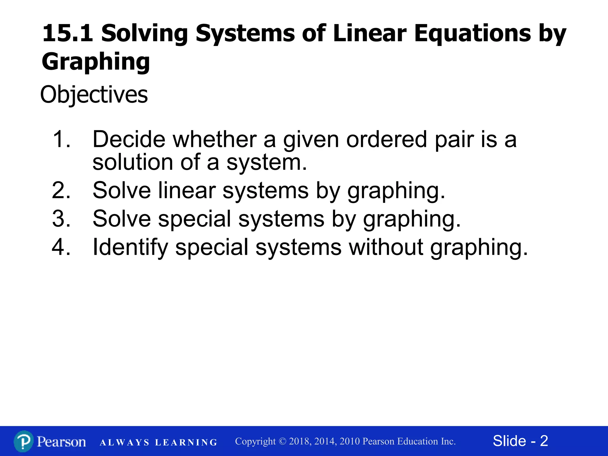 Slide - 2Copyright © 2018, 2014, 2010 Pearson Education Inc.A L W A Y S L E A R N I N G
1. Decide whether a given ordered pair is a
solution of a system.
2. Solve linear systems by graphing.
3. Solve special systems by graphing.
4. Identify special systems without graphing.
Objectives
15.1 Solving Systems of Linear Equations by
Graphing
 