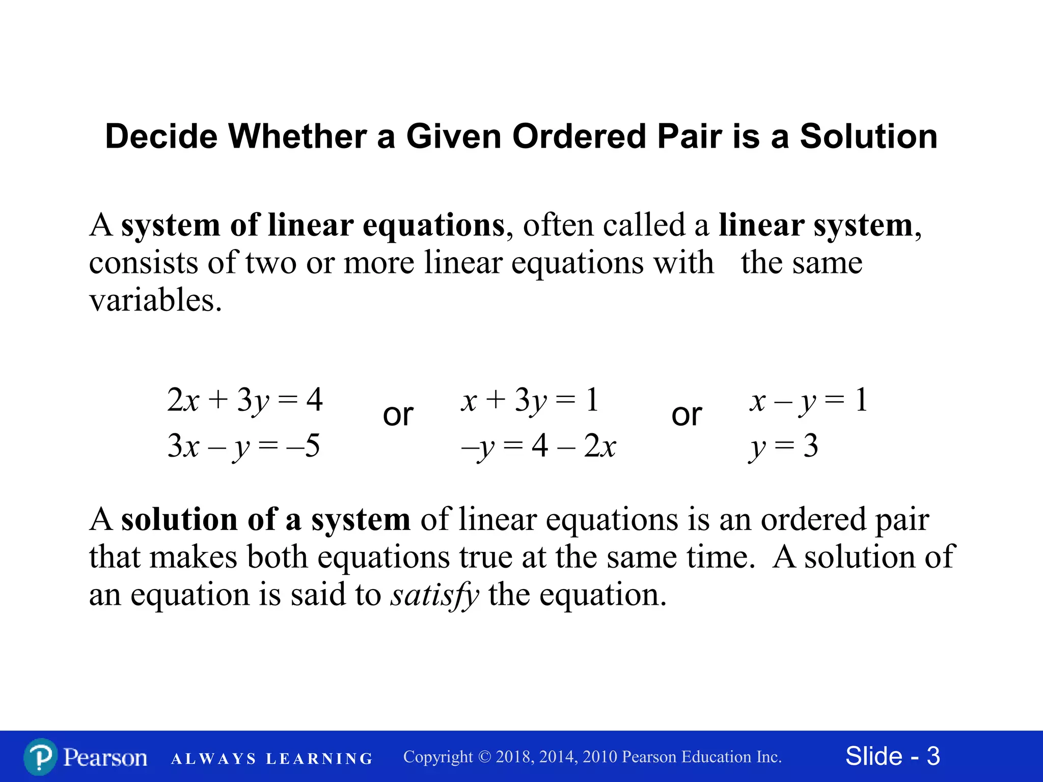 Slide - 3Copyright © 2018, 2014, 2010 Pearson Education Inc.A L W A Y S L E A R N I N G
A system of linear equations, often called a linear system,
consists of two or more linear equations with the same
variables.
Decide Whether a Given Ordered Pair is a Solution
2x + 3y = 4
3x – y = –5
or x + 3y = 1
–y = 4 – 2x
or x – y = 1
y = 3
A solution of a system of linear equations is an ordered pair
that makes both equations true at the same time. A solution of
an equation is said to satisfy the equation.
 