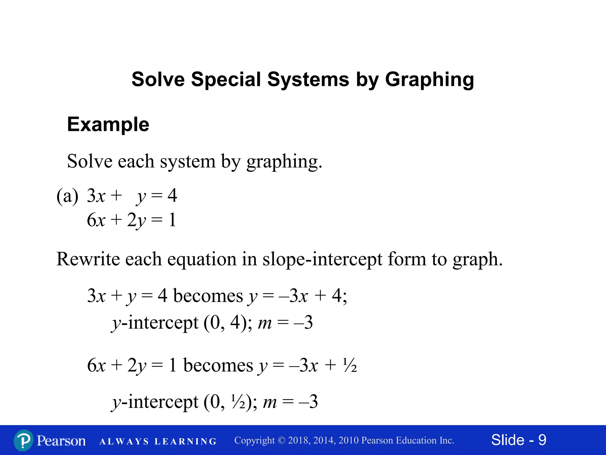 Slide - 9Copyright © 2018, 2014, 2010 Pearson Education Inc.A L W A Y S L E A R N I N G
Example
Solve each system by graphing.
(a) 3x + y = 4
6x + 2y = 1
3x + y = 4 becomes y = –3x + 4;
y-intercept (0, 4); m = –3
Solve Special Systems by Graphing
Rewrite each equation in slope-intercept form to graph.
6x + 2y = 1 becomes y = –3x + ½
y-intercept (0, ½); m = –3
 