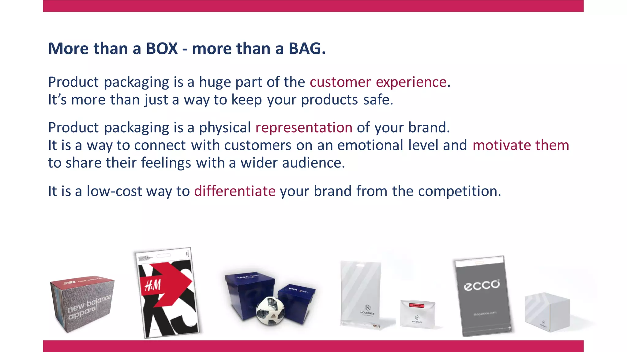 More than a BOX - more than a BAG.
Product packaging is a huge part of the customer experience.
It’s more than just a way to keep your products safe.
Product packaging is a physical representation of your brand.
It is a way to connect with customers on an emotional level and motivate them
to share their feelings with a wider audience.
It is a low-cost way to differentiate your brand from the competition.
 