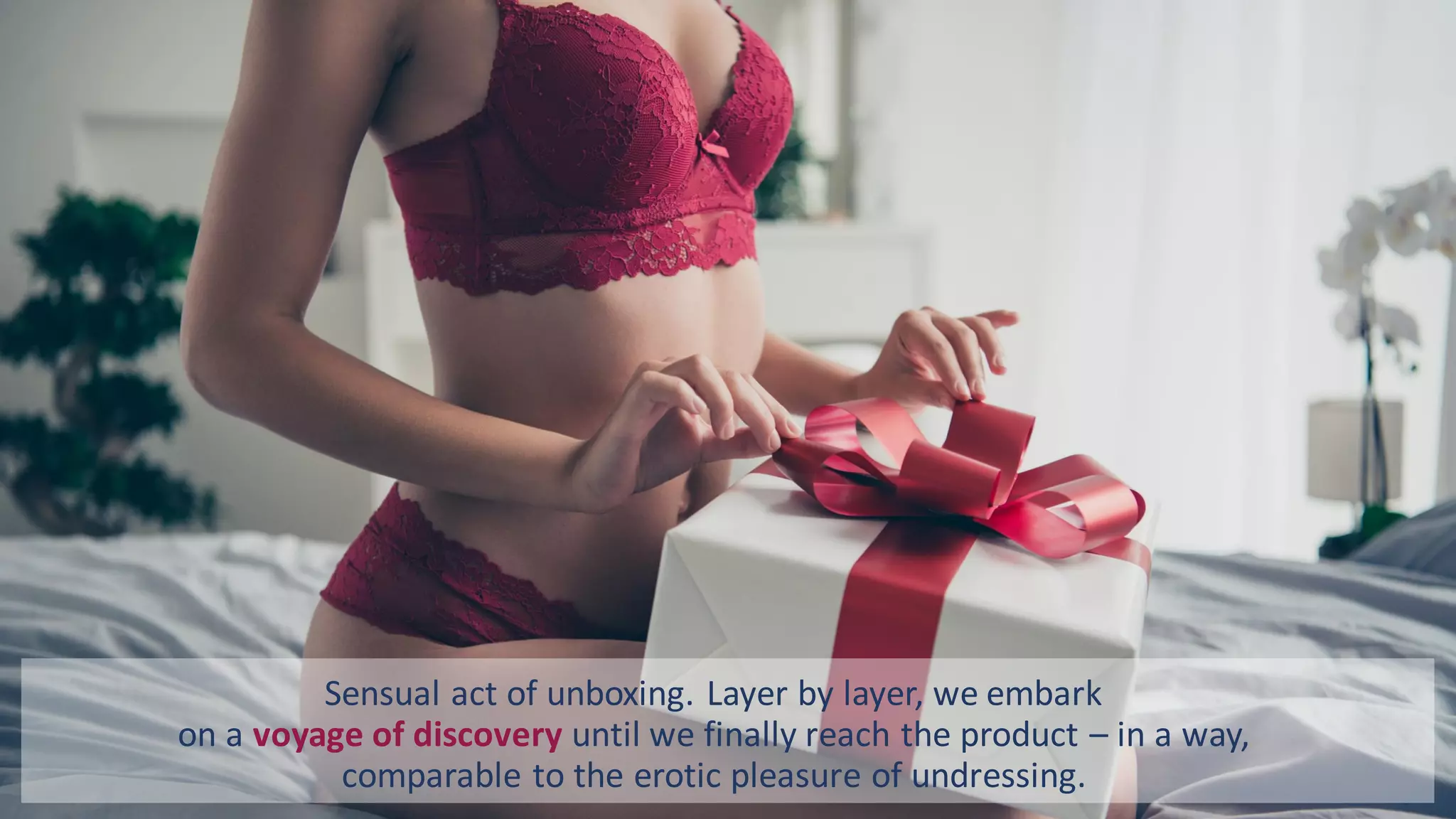 Sensual act of unboxing. Layer by layer, we embark
on a voyage of discovery until we finally reach the product – in a way,
comparable to the erotic pleasure of undressing.
 