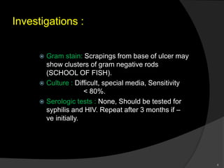 Investigations :
 Gram stain: Scrapings from base of ulcer may
show clusters of gram negative rods
(SCHOOL OF FISH).
 Culture : Difficult, special media, Sensitivity
< 80%.
 Serologic tests : None, Should be tested for
syphilis and HIV. Repeat after 3 months if –
ve initially.
8
 
