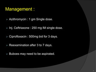 Management :
 Azithromycin : 1 gm Single dose.
 Inj. Ceftriaxone : 250 mg IM single dose.
 Ciprofloxacin : 500mg bid for 3 days.
 Reexamination after 3 to 7 days.
 Buboes may need to be aspirated.
9
 