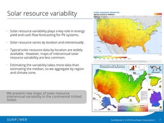 2Confidential | © 2018 SunPower Corporation |
Solar resource variability
• Solar resource variability plays a key role in energy
yield and cash flow forecasting for PV systems.
• Solar resource varies by location and interannually.
• Typical solar resource data by location are widely
available. However, maps of interannual solar
resource variability are less common.
• Estimating the variability takes more data than
estimating the median, so we aggregate by region
and climate zone.
We present new maps of solar resource
interannual variability in the continental United
States
 