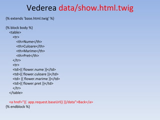 Vederea data/show.html.twig
{% extends 'base.html.twig' %}
{% block body %}
<table>
<tr>
<th>Nume</th>
<th>Culoare</th>
<th>Marime</th>
<th>Pret</th>
</tr>
<tr>
<td>{{ flower.nume }}</td>
<td>{{ flower.culoare }}</td>
<td> {{ flower.marime }}</td>
<td>{{ flower.pret }}</td>
</tr>
</table>
<a href="{{ app.request.baseUrl() }}/data">Back</a>
{% endblock %}
 